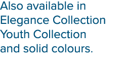 Also available in Elegance Collection Youth Collection and solid colours.